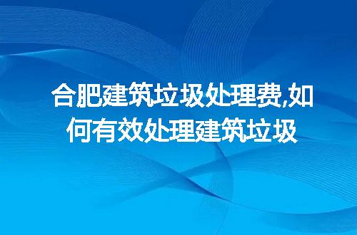 合肥建筑垃圾处理费,如何有效处理建筑垃圾