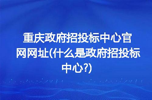 重庆政府招投标中心官网网址(什么是政府招投标中心?)