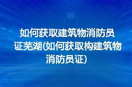 如何获取建筑物消防员证芜湖(如何获取构建筑物消防员证)