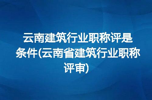 云南建筑行业职称评是条件(云南省建筑行业职称评审)