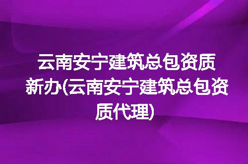 云南安宁建筑总包资质新办(云南安宁建筑总包资质代理)