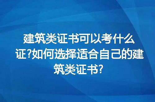 建筑类证书可以考什么证?如何选择适合自己的建筑类证书?