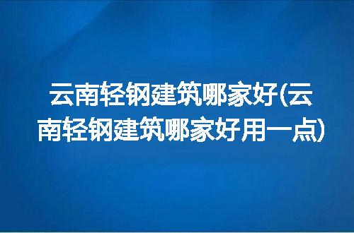 云南轻钢建筑哪家好(云南轻钢建筑哪家好用一点)