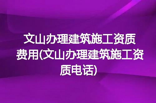 文山办理建筑施工资质费用(文山办理建筑施工资质电话)