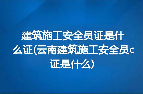 建筑施工安全员证是什么证(云南建筑施工安全员c证是什么)