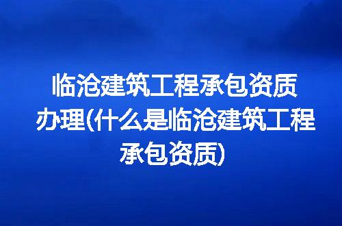 临沧建筑工程承包资质办理(什么是临沧建筑工程承包资质)