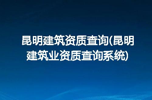 昆明建筑资质查询(昆明建筑业资质查询系统)