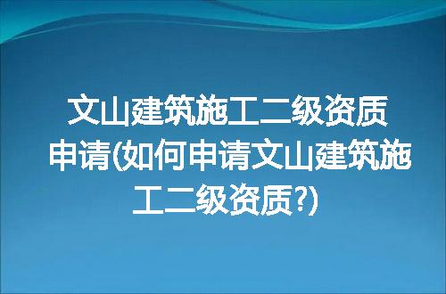 文山建筑施工二级资质申请(如何申请文山建筑施工二级资质?)