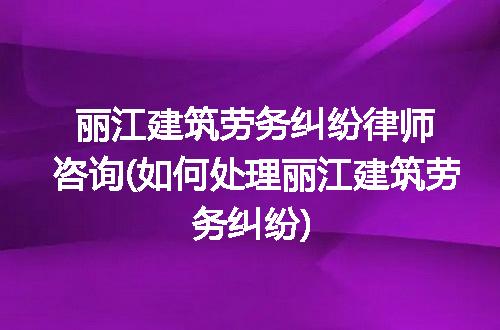 丽江建筑劳务纠纷律师咨询(如何处理丽江建筑劳务纠纷)