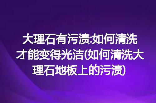 大理石有污渍:如何清洗才能变得光洁(如何清洗大理石地板上的污渍)