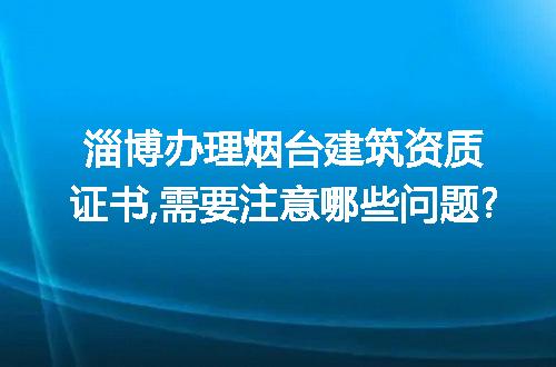 淄博办理烟台建筑资质证书,需要注意哪些问题?