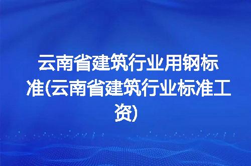 云南省建筑行业用钢标准(云南省建筑行业标准工资)