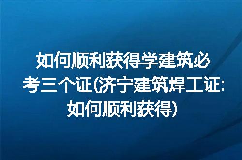 如何顺利获得学建筑必考三个证(济宁建筑焊工证:如何顺利获得)