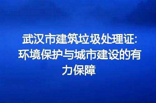 武汉市建筑垃圾处理证:环境保护与城市建设的有力保障