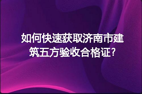 如何快速获取济南市建筑五方验收合格证?