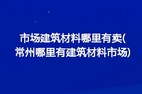 市场建筑材料哪里有卖(常州哪里有建筑材料市场)