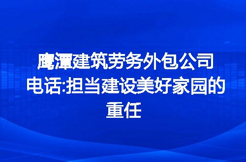 鹰潭建筑劳务外包公司电话:担当建设美好家园的重任