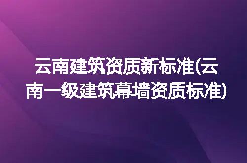 云南建筑资质新标准(云南一级建筑幕墙资质标准)