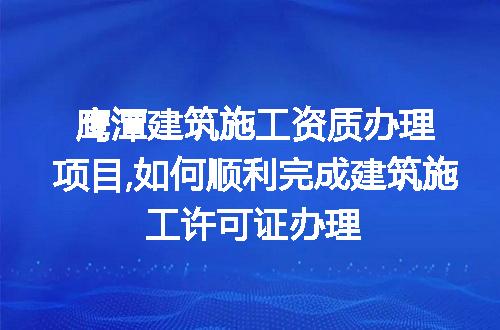 鹰潭建筑施工资质办理项目,如何顺利完成建筑施工许可证办理