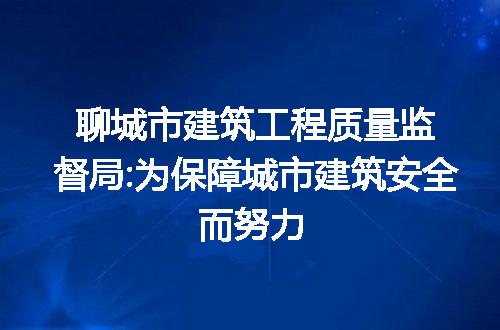 聊城市建筑工程质量监督局:为保障城市建筑安全而努力