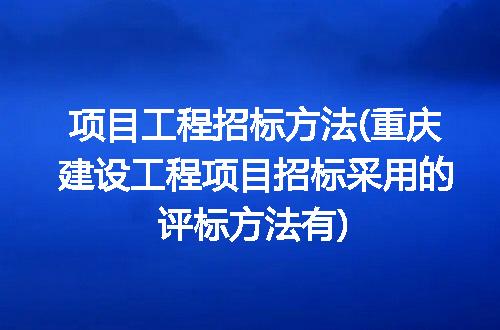 项目工程招标方法(重庆建设工程项目招标采用的评标方法有)