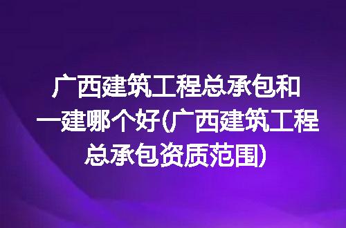 广西建筑工程总承包和一建哪个好(广西建筑工程总承包资质范围)