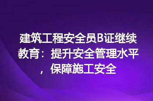 建筑工程安全员B证继续教育：提升安全管理水平，保障施工安全