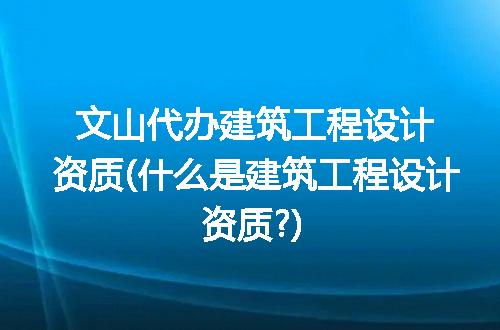 文山代办建筑工程设计资质(什么是建筑工程设计资质?)