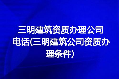 三明建筑资质办理公司电话(三明建筑公司资质办理条件)