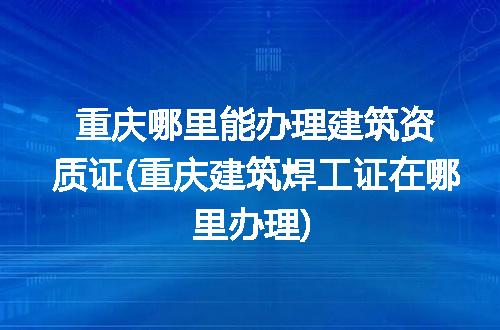 重庆哪里能办理建筑资质证(重庆建筑焊工证在哪里办理)