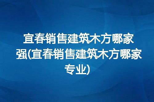 宜春销售建筑木方哪家强(宜春销售建筑木方哪家专业)