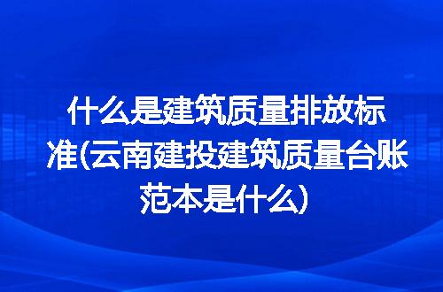 什么是建筑质量排放标准(云南建投建筑质量台账范本是什么)