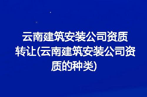 云南建筑安装公司资质转让(云南建筑安装公司资质的种类)