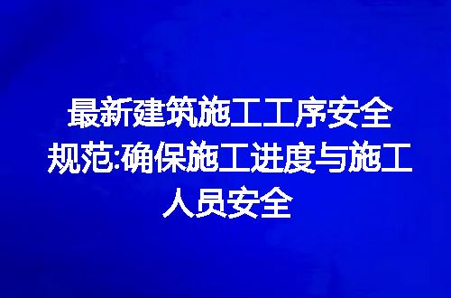 最新建筑施工工序安全规范:确保施工进度与施工人员安全