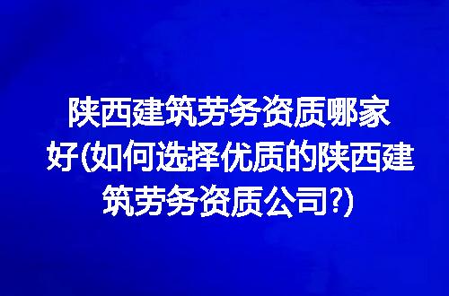 陕西建筑劳务资质哪家好(如何选择优质的陕西建筑劳务资质公司?)