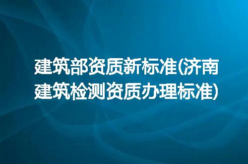 建筑部资质新标准(济南建筑检测资质办理标准)