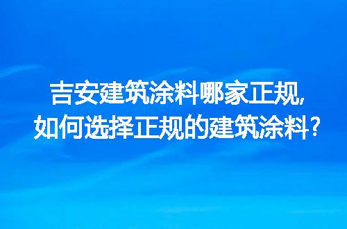 吉安建筑涂料哪家正规,如何选择正规的建筑涂料?