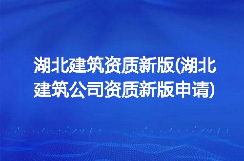 湖北建筑资质新版(湖北建筑公司资质新版申请)