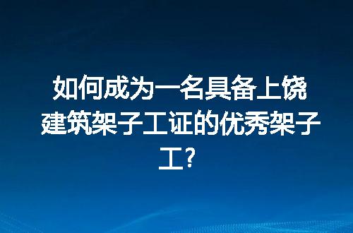 如何成为一名具备上饶建筑架子工证的优秀架子工?