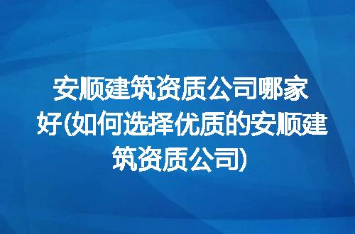 安顺建筑资质公司哪家好(如何选择优质的安顺建筑资质公司)