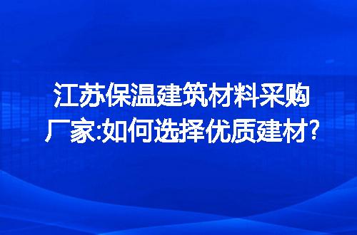 江苏保温建筑材料采购厂家:如何选择优质建材?