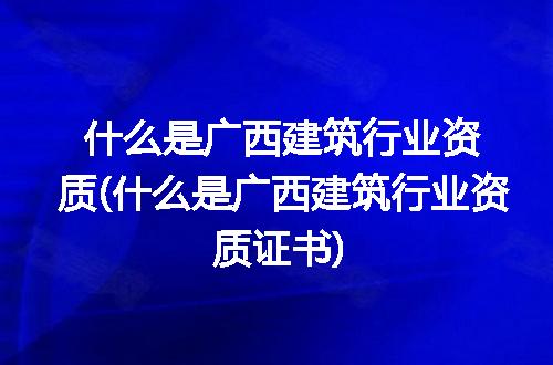 什么是广西建筑行业资质(什么是广西建筑行业资质证书)