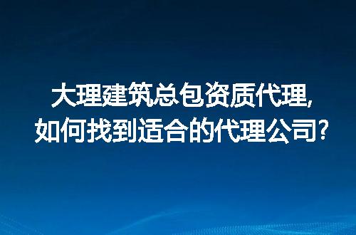 大理建筑总包资质代理,如何找到适合的代理公司?