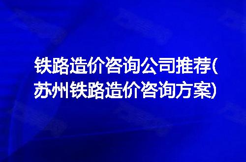 铁路造价咨询公司推荐(苏州铁路造价咨询方案)