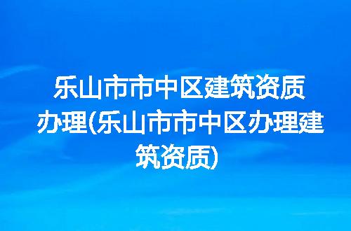 乐山市市中区建筑资质办理(乐山市市中区办理建筑资质)