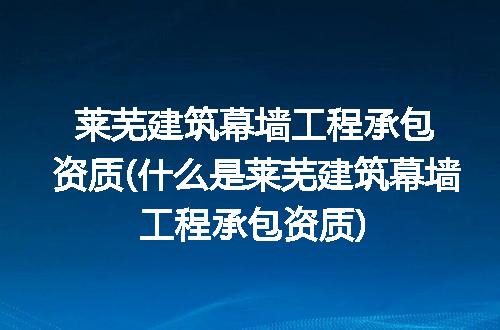 莱芜建筑幕墙工程承包资质(什么是莱芜建筑幕墙工程承包资质)