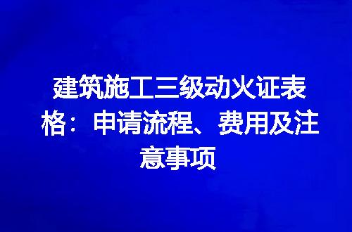 建筑施工三级动火证表格：申请流程、费用及注意事项