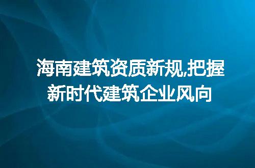 海南建筑资质新规,把握新时代建筑企业风向