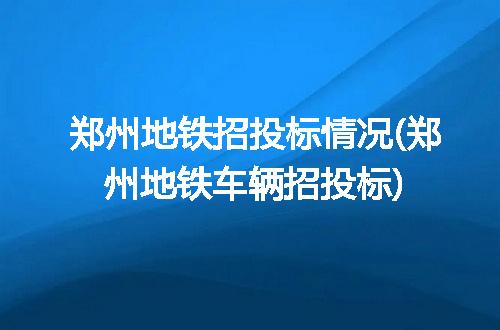 郑州地铁招投标情况(郑州地铁车辆招投标)