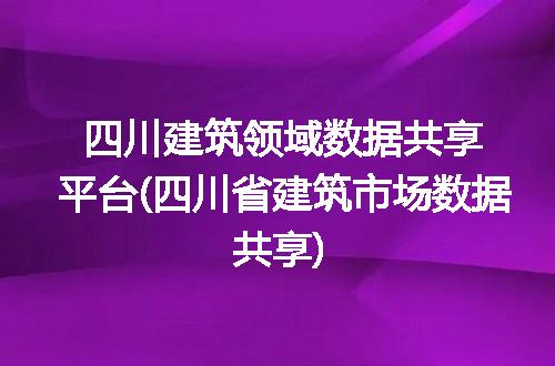 四川建筑领域数据共享平台(四川省建筑市场数据共享)